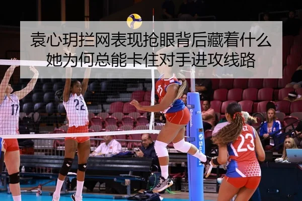 袁心玥拦网表现抢眼背后藏着什么 她为何总能卡住对手进攻线路